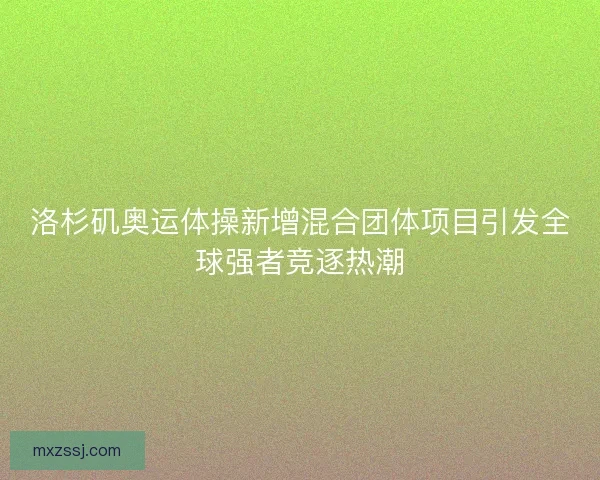 洛杉矶奥运体操新增混合团体项目引发全球强者竞逐热潮