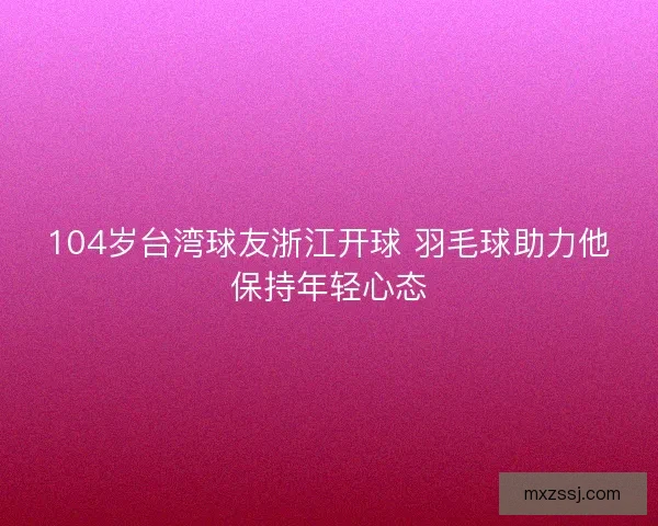 104岁台湾球友浙江开球 羽毛球助力他保持年轻心态