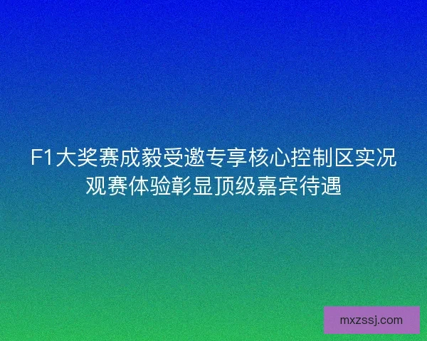 F1大奖赛成毅受邀专享核心控制区实况观赛体验彰显顶级嘉宾待遇