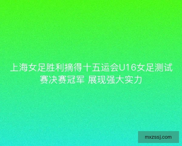 上海女足胜利摘得十五运会U16女足测试赛决赛冠军 展现强大实力