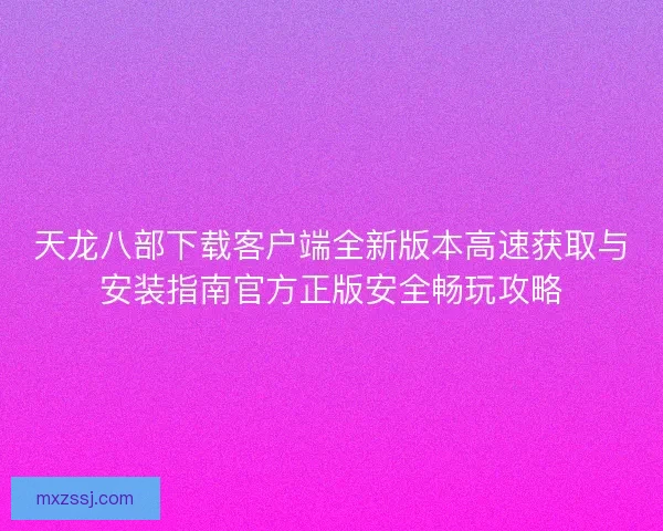 天龙八部下载客户端全新版本高速获取与安装指南官方正版安全畅玩攻略