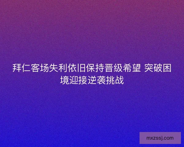 拜仁客场失利依旧保持晋级希望 突破困境迎接逆袭挑战