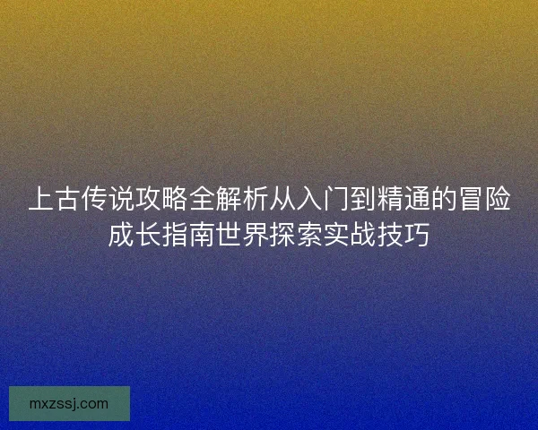 上古传说攻略全解析从入门到精通的冒险成长指南世界探索实战技巧